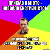 приїхав в місто - назвали екстремістом на всякій случай вирубив,чорт його знає шо воно таке