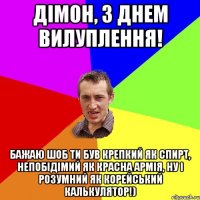 дімон, з днем вилуплення! бажаю шоб ти був крепкий як спирт, непобідімий як красна армія, ну і розумний як корейський калькулятор!)