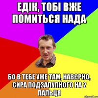 Едік, тобі вже помиться нада Бо в тебе уже там, навєрно, сира подзалупного на 2 пальця