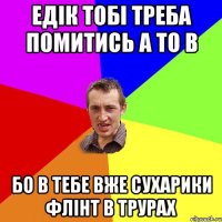 едік тобі треба помитись а то в бо в тебе вже сухарики флінт в трурах