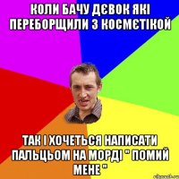 КОЛИ БАЧУ ДЄВОК ЯКІ ПЕРЕБОРЩИЛИ З КОСМЄТІКОЙ ТАК І ХОЧЕТЬСЯ НАПИСАТИ ПАЛЬЦЬОМ НА МОРДІ " ПОМИЙ МЕНЕ "