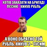 хотів заказати на Бригаді пєсню - кинув рубль а воно обратно той рубль, кинув 2 - тусим