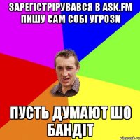 зарегістрірувався в ask.fm пишу сам собі угрози пусть думают шо бандіт