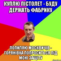 Куплю пістолет - Буду держать фабрику Попиляю Москвичів - Горянівка попроситься під мою защіту