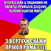 ВЧОРА БУХАВ Ц ПАЦАНАМИ НА ПАЛАТЦІ ПРИЙШОВ ДОДОМУ ПЬЯНИЙ УШАТАВ МАЛУ З ВЄРТУХИ СКАЖИ ПРІКОЛ РОМА?))))