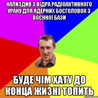 напиздив 3 відра радіоактивного урану для ядерних боєголовок з воєнної бази буде чім хату до конца жизні топить