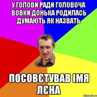 У ГОЛОВИ РАДИ ГОЛОВОЧА ВОВКИ ДОНЬКА РОДИЛАСЬ ДУМАЮТЬ ЯК НАЗВАТЬ ПОСОВЄТУВАВ ІМЯ ЛЄНА