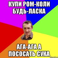 Купи ром-коли будь-ласка ага-ага а пососать сука