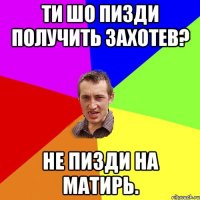 Ти шо пизди получить захотев? Не пИЗДИ на Матирь.