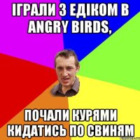 іграли з едіком в Angry birds, почали курями кидатись по свиням