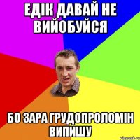 Едік давай не вийобуйся бо зара ГРУДОПРОЛОМІН випишу