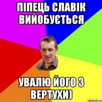 піпець славік вийобується увалю його з вертухи)