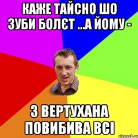 каже Тайсно шо зуби болєт ...а йому - з вертухана повибива всі