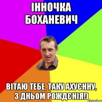 Інночка Боханевич Вітаю тебе, таку ахуєнну, з Дньом рождєнія!)