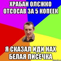 храбан олєжко отсосав за 5 копеек я сказал иди нах белая писечка