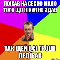 поїхав на сесію мало того що ніхуя не здав так щей всі гроші проїбав