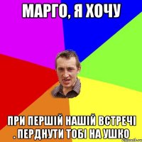 Марго, я хочу при першій нашій встречі . перднути тобі на ушко