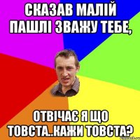 Сказав малій пашлі зважу тебе, отвічає я що товста..кажи товста?