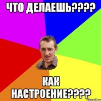 что делаешь???? как настроение????