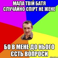 мала твій батя случайно спірт не жене бо в мене до нього єсть вопроси