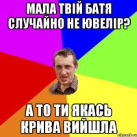 мала твій батя случайно не ювелір? а то ти якась крива вийшла