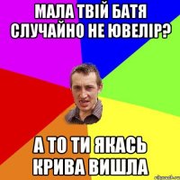 мала твій батя случайно не ювелір? а то ти якась крива вишла