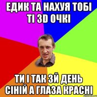 Едик та нахуя тобі ті 3D очкі ти і так 3й день сіній а глаза красні