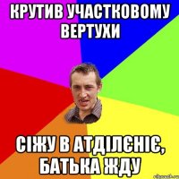 крутив участковому вертухи сіжу в атділєніє, батька жду