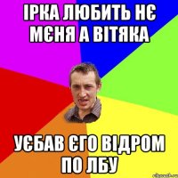 Ірка любить нє мєня а Вітяка Уєбав єго відром по лбу