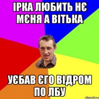 Ірка любить нє мєня а Вітька Уєбав єго відром по лбу