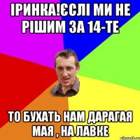 Іринка!ЄСЛІ МИ НЕ РІШИМ ЗА 14-ТЕ ТО БУХАТЬ НАМ ДАРАГАЯ МАЯ , НА ЛАВКЕ