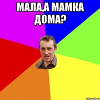 мала,а мамка дома? 