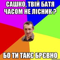 Сашко, твій батя часом не лісник ? Бо ти такє брєвно