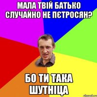 мала твій батько случайно не пєтросян? бо ти така шутніца