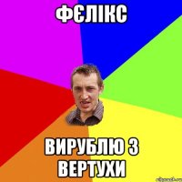 фєлiкс вирублю з вертухи