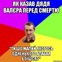 як казав дядя валєра перед смертю "ти шо малий якогось одненького алабая боїшся?"