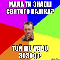 Мала ти знаеш святого валiка? Той шо valiq sosoq ?