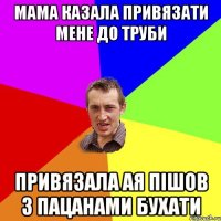 мама казала привязати мене до труби привязала ая пішов з пацанами бухати