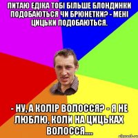 питаю Едіка Тобі більше блондинки подобаються чи брюнетки? - Мені цицьки подобаються. - Ну, а колір волосся? - Я не люблю, коли на цицьках волосся....