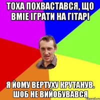 Тоха похвастався, що вміе іграти на гітарі Я йому вертуху крутанув. Шоб не вийобувався