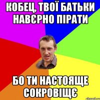 Кобец, твої батьки навєрно пірати бо ти настояще сокровіщє