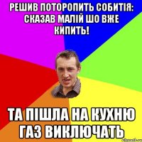 Решив поторопить собитія: сказав малій шо вже кипить! Та пішла на кухню газ виключать