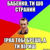 Бабенко, ти шо страний Ірка тобі бреше, а ти віриш