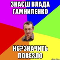 ЗНАЄШ ВЛАДА ГАМНИЛЕНКО НЄ?ЗНАЧИТЬ ПОВЕЗЛО