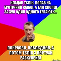 клацав тєлік, попав на еротічний канал, а там хлопці за хуя один одного тягають... покрасєв, поблєднєв, а потом тєлік з вєртухи разхуярив!