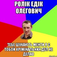 Ролік едік олегович тебе шукають менти я с тобой крімінальних дел не делав