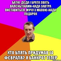 Батю, дєда і брата звать Валєньтінами-нада завтра виставиться, мучу з малою-нада подарок Хто блять придумав 14 фєвраля? Я банкрот тепер