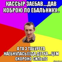 Кассыр заебав....дав коброю по ебальнику.. а та з табурета наебнулась)))да детка ...цем охороно сильпо