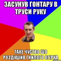 засунув гонтару в труси руку таке чуство шо роздушив гнилого огірка