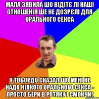 мала зявила шо відітє лі наші отношенія ше не дозрєлі для орального секса я твьордо сказал шо мені не надо ніякого орального секса - просто бери в ротяку і смокчи!